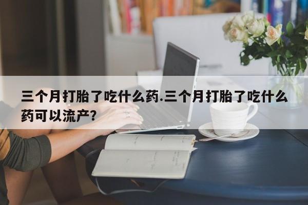 米非米索联系方式三个月打胎了吃什么药.三个月打胎了吃什么药可以流产？