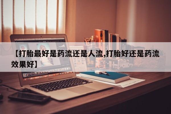 米非米索联系方式【打胎最好是药流还是人流,打胎好还是药流效果好】
