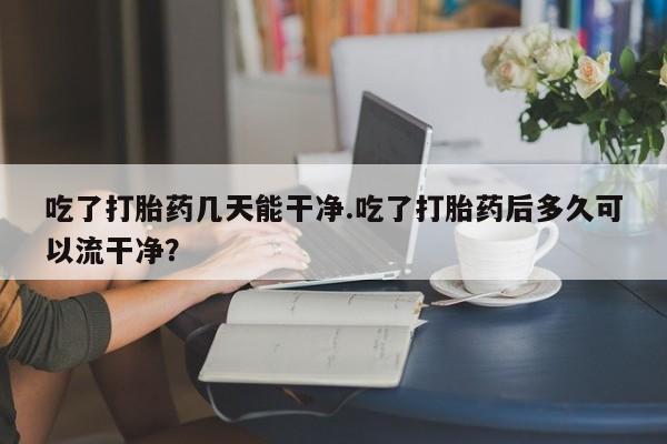 米非米索联系方式吃了打胎药几天能干净.吃了打胎药后多久可以流干净？