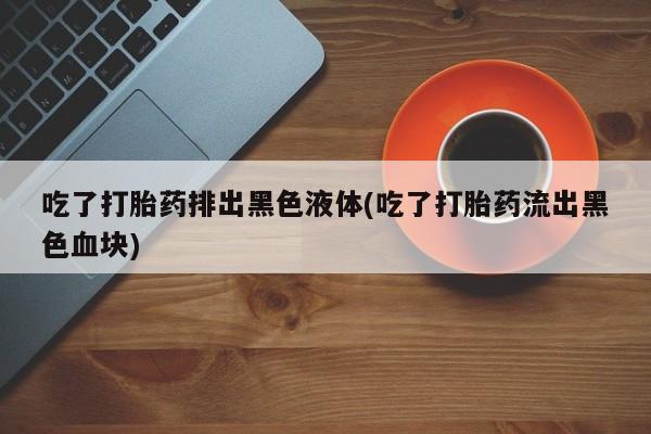 米非米索联系方式吃了打胎药排出黑色液体(吃了打胎药流出黑色血块)