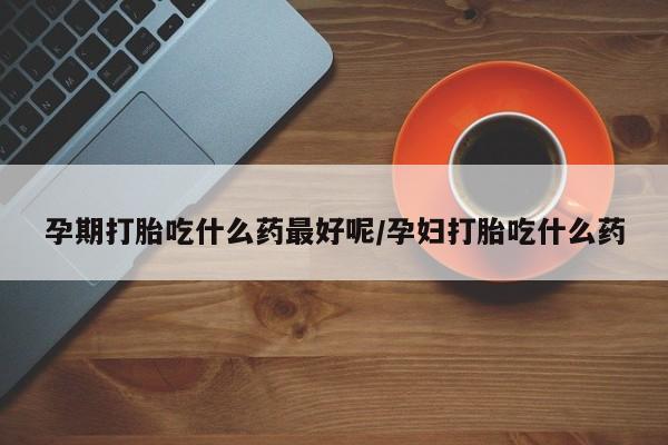 米非米索联系方式孕期打胎吃什么药最好呢/孕妇打胎吃什么药