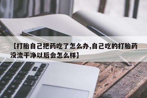 米非米索联系方式【打胎自己把药吃了怎么办,自己吃的打胎药没流干净以后会怎么样】