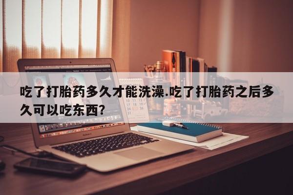 米非米索联系方式吃了打胎药多久才能洗澡.吃了打胎药之后多久可以吃东西？