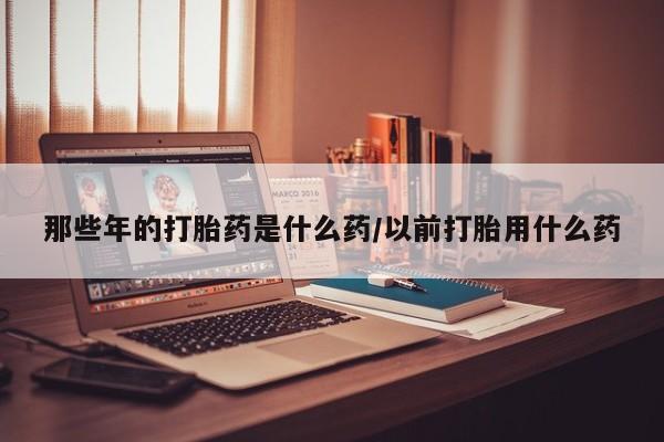 米非米索联系方式那些年的打胎药是什么药/以前打胎用什么药