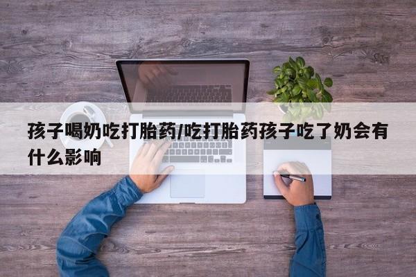 米非米索联系方式孩子喝奶吃打胎药/吃打胎药孩子吃了奶会有什么影响