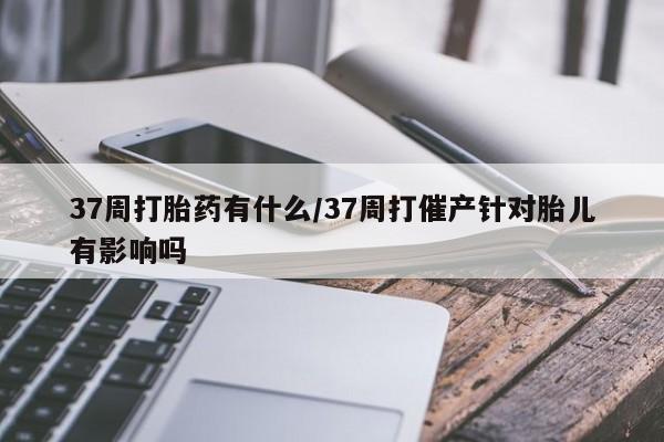 米非米索联系方式37周打胎药有什么/37周打催产针对胎儿有影响吗