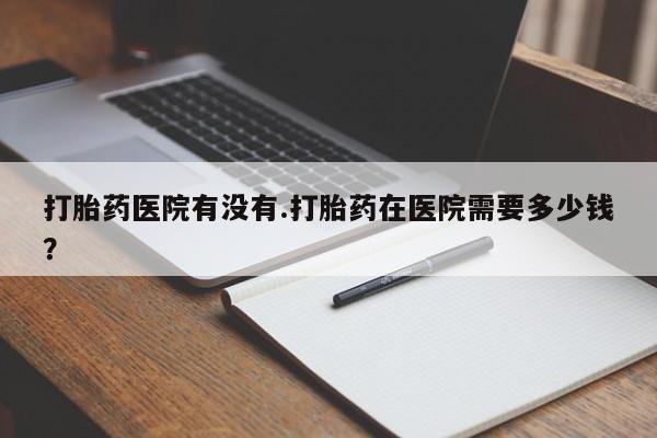 米非米索联系方式打胎药医院有没有.打胎药在医院需要多少钱？