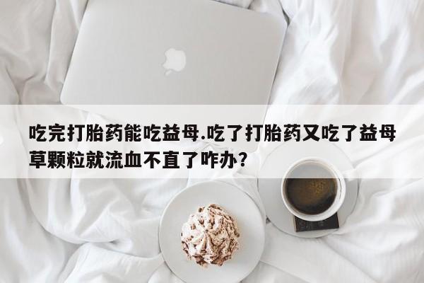 米非米索联系方式吃完打胎药能吃益母.吃了打胎药又吃了益母草颗粒就流血不直了咋办？