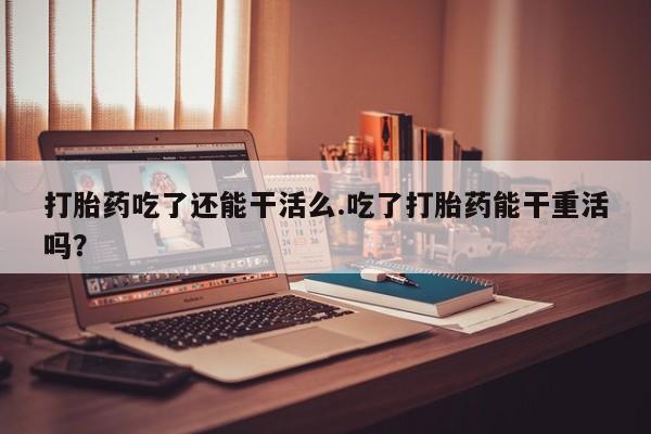 米非米索联系方式打胎药吃了还能干活么.吃了打胎药能干重活吗？