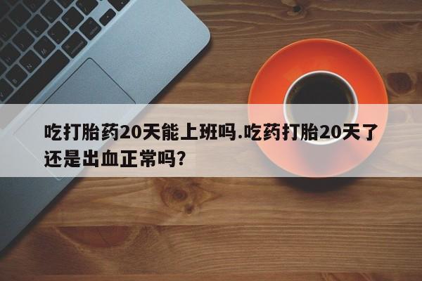 米非米索联系方式吃打胎药20天能上班吗.吃药打胎20天了还是出血正常吗？
