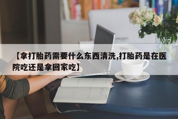 米非米索联系方式【拿打胎药需要什么东西清洗,打胎药是在医院吃还是拿回家吃】