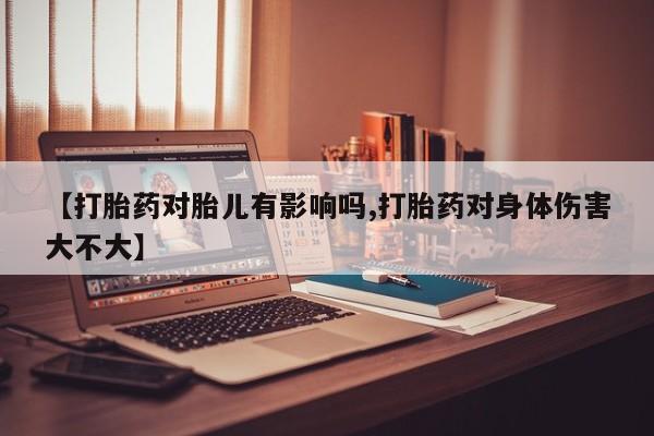 米非米索联系方式【打胎药对胎儿有影响吗,打胎药对身体伤害大不大】
