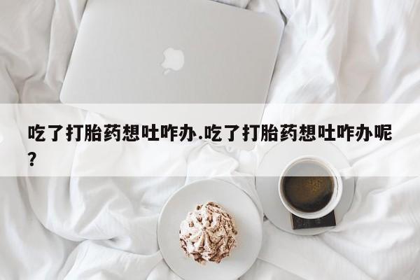 米非米索联系方式吃了打胎药想吐咋办.吃了打胎药想吐咋办呢？