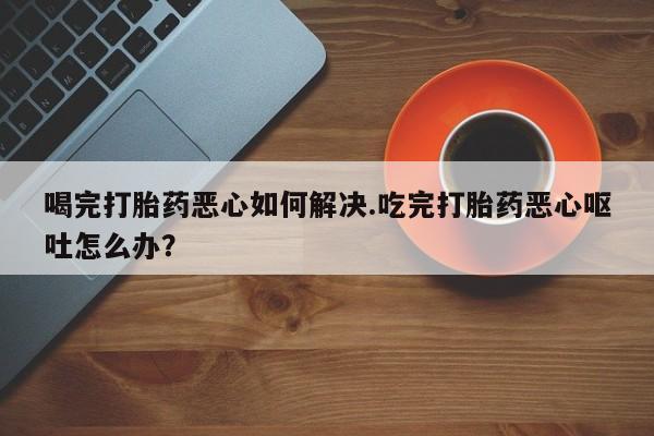 米非米索联系方式喝完打胎药恶心如何解决.吃完打胎药恶心呕吐怎么办？