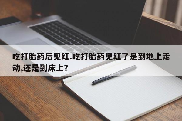 米非米索联系方式吃打胎药后见红.吃打胎药见红了是到地上走动,还是到床上？