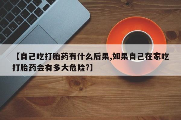 米非米索联系方式【自己吃打胎药有什么后果,如果自己在家吃打胎药会有多大危险?】
