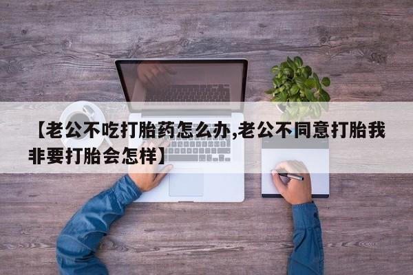 米非米索联系方式【老公不吃打胎药怎么办,老公不同意打胎我非要打胎会怎样】