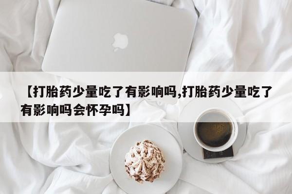 米非米索联系方式【打胎药少量吃了有影响吗,打胎药少量吃了有影响吗会怀孕吗】