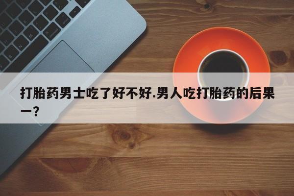 米非米索联系方式打胎药男士吃了好不好.男人吃打胎药的后果一？