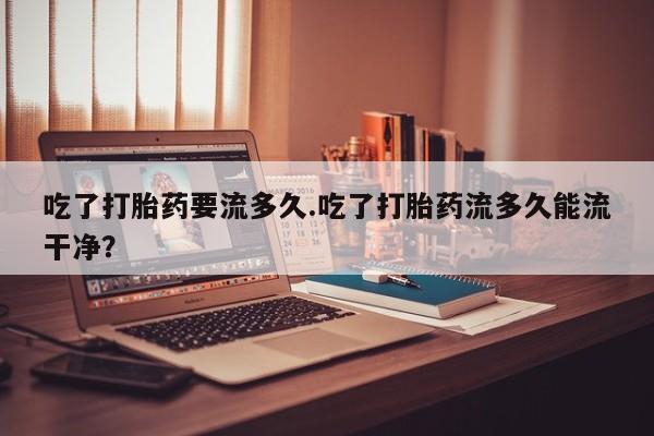 米非米索联系方式吃了打胎药要流多久.吃了打胎药流多久能流干净？