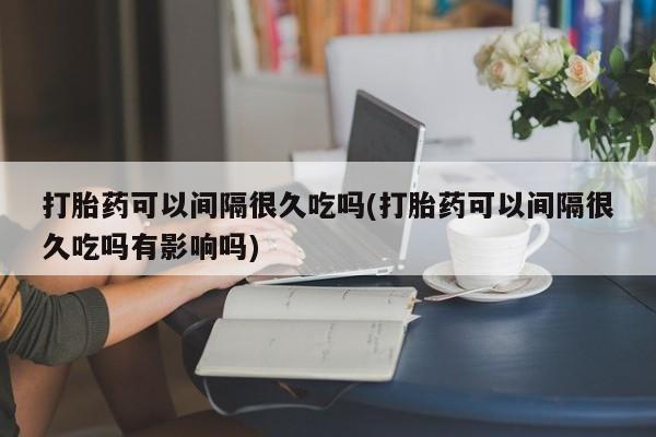 米非米索联系方式打胎药可以间隔很久吃吗(打胎药可以间隔很久吃吗有影响吗)