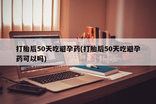 米非米索联系方式打胎后50天吃避孕药(打胎后50天吃避孕药可以吗)