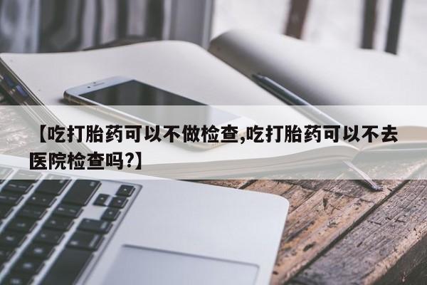米非米索联系方式【吃打胎药可以不做检查,吃打胎药可以不去医院检查吗?】