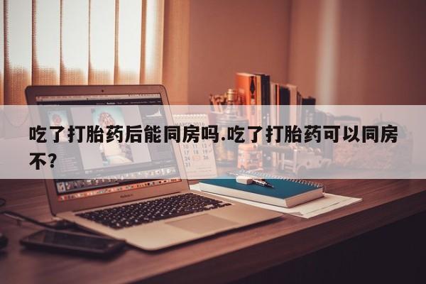 米非米索联系方式吃了打胎药后能同房吗.吃了打胎药可以同房不？