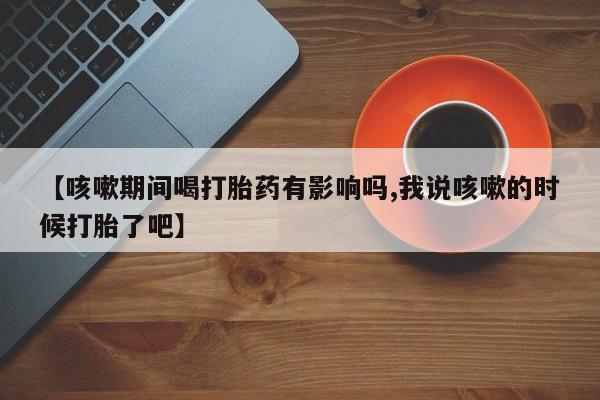米非米索联系方式【咳嗽期间喝打胎药有影响吗,我说咳嗽的时候打胎了吧】