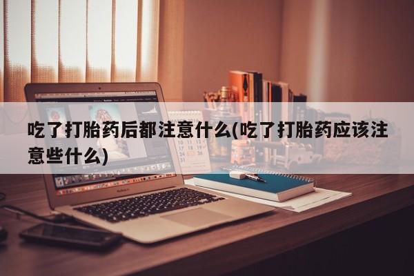 米非米索联系方式吃了打胎药后都注意什么(吃了打胎药应该注意些什么)