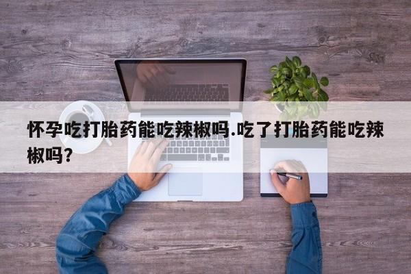 米非米索联系方式怀孕吃打胎药能吃辣椒吗.吃了打胎药能吃辣椒吗？
