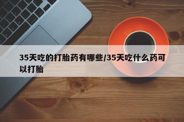 米非米索联系方式35天吃的打胎药有哪些/35天吃什么药可以打胎