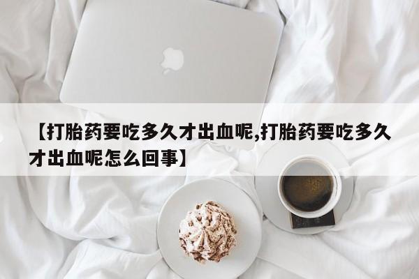 米非米索联系方式【打胎药要吃多久才出血呢,打胎药要吃多久才出血呢怎么回事】