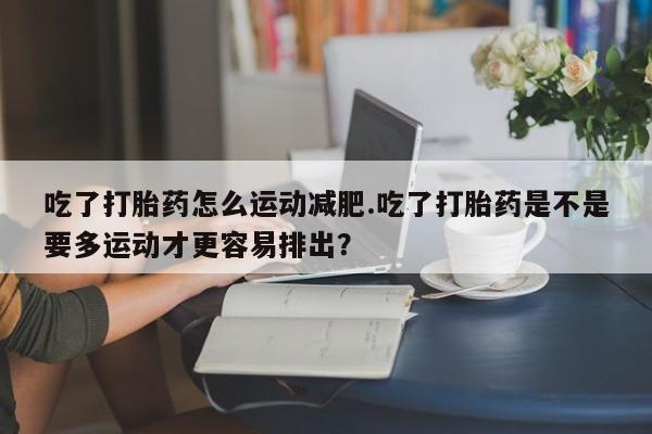 米非米索联系方式吃了打胎药怎么运动减肥.吃了打胎药是不是要多运动才更容易排出？