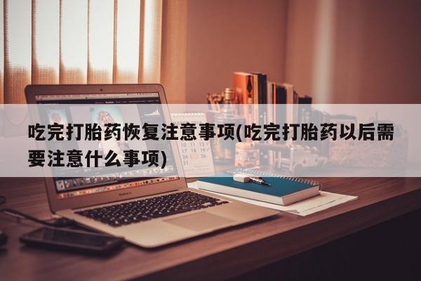 米非米索联系方式吃完打胎药恢复注意事项(吃完打胎药以后需要注意什么事项)