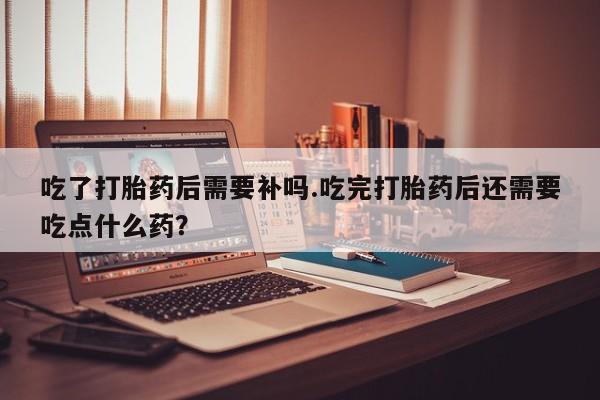 米非米索联系方式吃了打胎药后需要补吗.吃完打胎药后还需要吃点什么药?