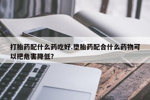 米非米索联系方式打胎药配什么药吃好.堕胎药配合什么药物可以把危害降低?