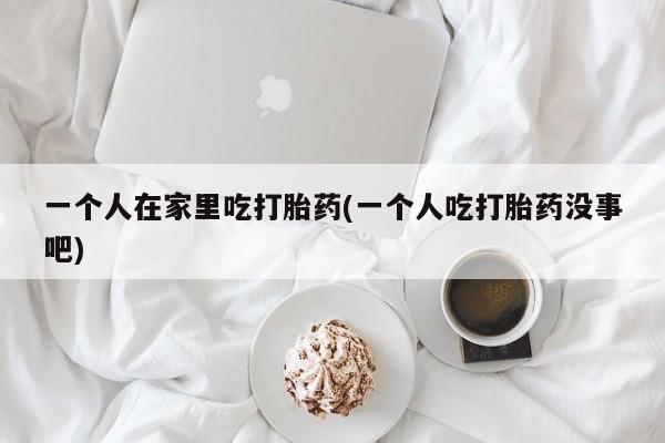 米非米索联系方式一个人在家里吃打胎药(一个人吃打胎药没事吧)