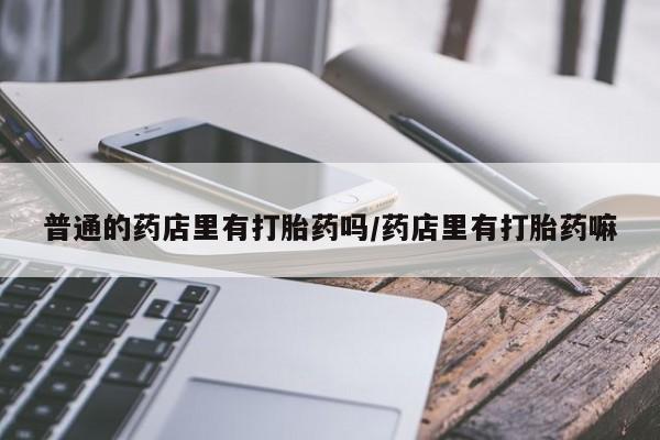 米非米索联系方式普通的药店里有打胎药吗/药店里有打胎药嘛
