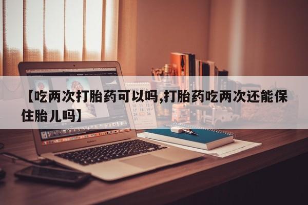 米非米索联系方式【吃两次打胎药可以吗,打胎药吃两次还能保住胎儿吗】