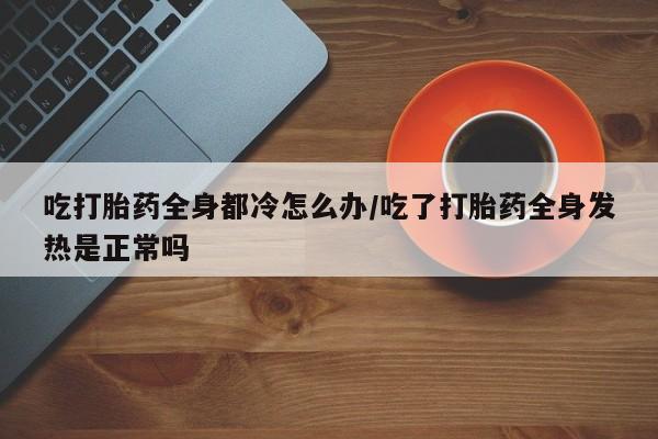 米非米索联系方式吃打胎药全身都冷怎么办/吃了打胎药全身发热是正常吗