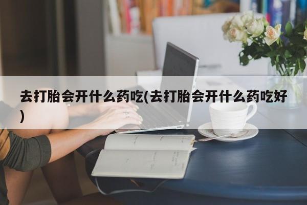 米非米索联系方式去打胎会开什么药吃(去打胎会开什么药吃好)