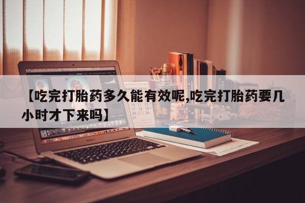 米非米索联系方式【吃完打胎药多久能有效呢,吃完打胎药要几小时才下来吗】