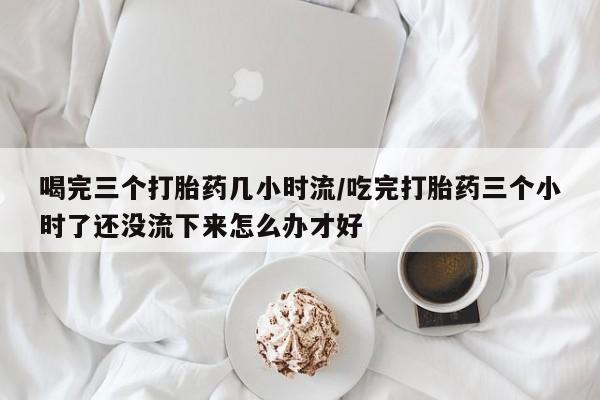 米非米索联系方式喝完三个打胎药几小时流/吃完打胎药三个小时了还没流下来怎么办才好