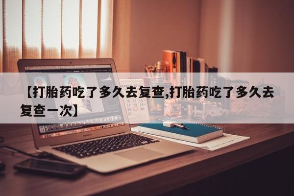 米非米索联系方式【打胎药吃了多久去复查,打胎药吃了多久去复查一次】