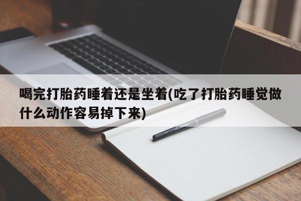 米非米索联系方式喝完打胎药睡着还是坐着(吃了打胎药睡觉做什么动作容易掉下来)