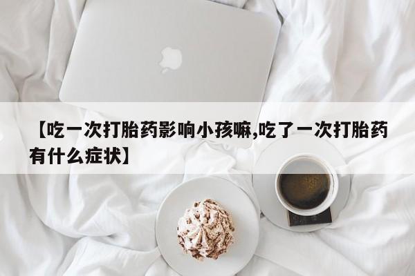 米非米索联系方式【吃一次打胎药影响小孩嘛,吃了一次打胎药有什么症状】