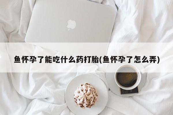 米非米索联系方式鱼怀孕了能吃什么药打胎(鱼怀孕了怎么弄)