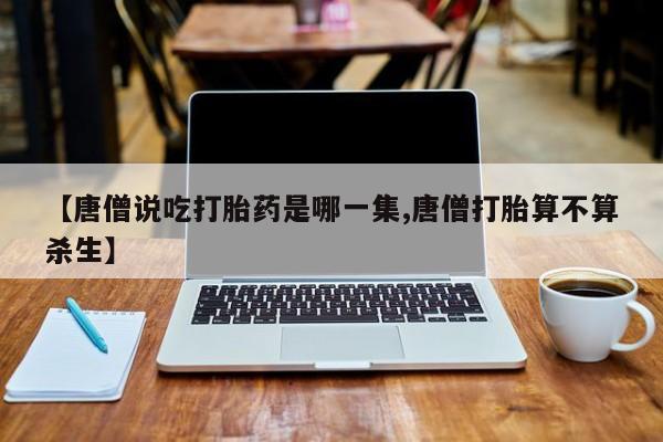 米非米索联系方式【唐僧说吃打胎药是哪一集,唐僧打胎算不算杀生】