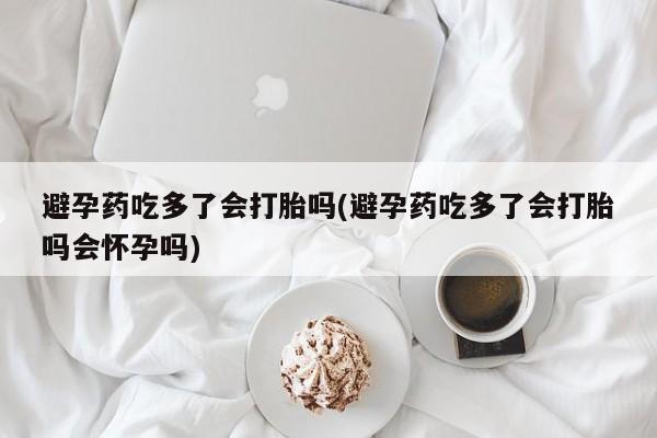 米非米索联系方式避孕药吃多了会打胎吗(避孕药吃多了会打胎吗会怀孕吗)